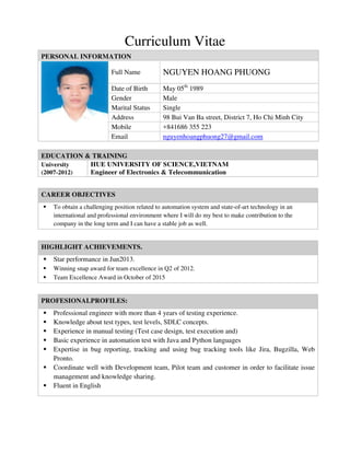 Curriculum Vitae
EDUCATION & TRAINING
University
(2007-2012)
HUE UNIVERSITY OF SCIENCE,VIETNAM
Engineer of Electronics & Telecommunication
PERSONAL INFORMATION
Full Name NGUYEN HOANG PHUONG
Date of Birth May 05th
1989
Gender Male
Marital Status Single
Address 98 Bui Van Ba street, District 7, Ho Chi Minh City
Mobile +841686 355 223
Email nguyenhoangphuong27@gmail.com
CAREER OBJECTIVES
 To obtain a challenging position related to automation system and state-of-art technology in an
international and professional environment where I will do my best to make contribution to the
company in the long term and I can have a stable job as well.
HIGHLIGHT ACHIEVEMENTS.
 Star performance in Jun2013.
 Winning snap award for team excellence in Q2 of 2012.
 Team Excellence Award in October of 2015
PROFESIONALPROFILES:
 Professional engineer with more than 4 years of testing experience.
 Knowledge about test types, test levels, SDLC concepts.
 Experience in manual testing (Test case design, test execution and)
 Basic experience in automation test with Java and Python languages
 Expertise in bug reporting, tracking and using bug tracking tools like Jira, Bugzilla, Web
Pronto.
 Coordinate well with Development team, Pilot team and customer in order to facilitate issue
management and knowledge sharing.
 Fluent in English
 
