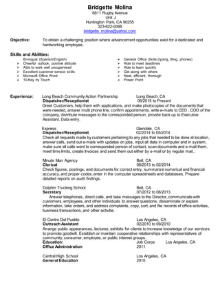 Bridgette Molina
6811 Rugby Avenue
Unit J
Huntington Park, CA 90255
323-622-9398
bridgette_molina@yahoo.com
Objective: To obtain a challenging position where advancement opportunities exist for a dedicated and
hardworking employee.
Skills and Abilities:
Bi-lingual (Spanish/English)
 Cheerful outlook, positive attitude
 General Office Skills (typing, filing, phones)
 Able to meet deadlines
 Able to work well unsupervised
 Excellent customer service skills
 Microsoft Office Word
 10-Key by Touch
 Able to learn quickly
 Get along with others
 Neat, efficient, thorough
 Power Point
Experience: Long Beach Community Action Partnership Long Beach, CA
Dispatcher/Receptionist 06/2015 to Present
Greet Customers, help them with applications, and make photocopies of the documents that
were needed, answer multi phone line, confirm appointments, write e-mails to CEO , COO of the
company, distribute messages to the corresponded person, provide back up to Executive
Assistant, Data entry.
Express Glendale, CA
Dispatcher/Receptionist 02/2014 to 05/2014
Check all requests made by customers pertaining to any jobs that needed to be done at location,
answer calls, send out e-mails with updates on jobs, input all data in computer and in system,
make sure all calls went to corresponded person of contact, scan documents and e-mail them,
meet time limits, create Invoices and send them out either by e-mail or by regular mail..
Minute Man Agency Bell, CA
Clerical 08/2013 to 02/2014
Check figures, postings, and documents for correct entry, summarize numerical and financial
accuracy, and proper codes, enter in the computer spreadsheets and databases, Prepare
detailed reports on audit findings.
Dolphin Trucking School Bell, CA
Secretary 07/2012 to 08/2013
Answer telephones, direct calls, and take messages to the Director, communicate with
customers, employees, and other individuals to answer questions, disseminate or explain
information, take orders, and address complaints, copy, sort, and file records of office activities,
business transactions, and other activitie.
El Centro Del Pueblo Los Angeles, CA
Outreach Assistant 02/2010 to 09/2010
Arrange public appearances, lectures, exhibits for clients to increase knowledge of our services
to promote goodwill, Establish or maintain cooperative relationships with representatives of
community, consumer, employee, or public interest groups.
Education: Job Corps Los Angeles, CA
Office Administration 2011
Central High School Los Angeles, CA
General Education 2010
 