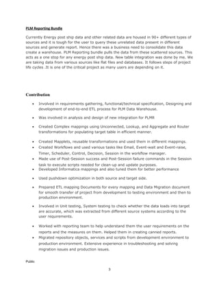 PLM Reporting Bundle
Currently Energy post ship data and other related data are housed in 90+ different types of
sources and it is tough for the user to query these unrelated data present in different
sources and generate report. Hence there was a business need to consolidate this data
create a warehouse. PLM Reporting bundle pulls the data from these scattered sources. This
acts as a one stop for any energy post ship data. New table integration was done by me. We
are taking data from various sources like flat files and databases. It follows steps of project
life cycles .It is one of the critical project as many users are depending on it.
Contribution
• Involved in requirements gathering, functional/technical specification, Designing and
development of end-to-end ETL process for PLM Data Warehouse.
• Was involved in analysis and design of new integration for PLMR
• Created Complex mappings using Unconnected, Lookup, and Aggregate and Router
transformations for populating target table in efficient manner.
• Created Mapplets, reusable transformations and used them in different mappings.
• Created Workflows and used various tasks like Email, Event-wait and Event-raise,
Timer, Scheduler, Control, Decision, Session in the workflow manager.
• Made use of Post-Session success and Post-Session failure commands in the Session
task to execute scripts needed for clean-up and update purposes.
• Developed Informatica mappings and also tuned them for better performance
• Used pushdown optimization in both source and target side.
• Prepared ETL mapping Documents for every mapping and Data Migration document
for smooth transfer of project from development to testing environment and then to
production environment.
• Involved in Unit testing, System testing to check whether the data loads into target
are accurate, which was extracted from different source systems according to the
user requirements.
• Worked with reporting team to help understand them the user requirements on the
reports and the measures on them. Helped them in creating canned reports.
• Migrated repository objects, services and scripts from development environment to
production environment. Extensive experience in troubleshooting and solving
migration issues and production issues.
Public
3
 