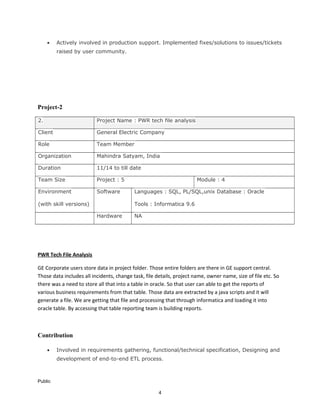 • Actively involved in production support. Implemented fixes/solutions to issues/tickets
raised by user community.
Project-2
2. Project Name : PWR tech file analysis
Client General Electric Company
Role Team Member
Organization Mahindra Satyam, India
Duration 11/14 to till date
Team Size Project : 5 Module : 4
Environment
(with skill versions)
Software Languages : SQL, PL/SQL,unix Database : Oracle
Tools : Informatica 9.6
Hardware NA
PWR Tech File Analysis
GE Corporate users store data in project folder. Those entire folders are there in GE support central.
Those data includes all incidents, change task, file details, project name, owner name, size of file etc. So
there was a need to store all that into a table in oracle. So that user can able to get the reports of
various business requirements from that table. Those data are extracted by a java scripts and it will
generate a file. We are getting that file and processing that through informatica and loading it into
oracle table. By accessing that table reporting team is building reports.
Contribution
• Involved in requirements gathering, functional/technical specification, Designing and
development of end-to-end ETL process.
Public
4
 