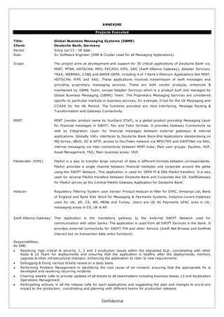 Confidential
ANNEXURE
Projects Executed
Title: Global Business Messaging Systems (GBMS)
Client: Deutsche Bank, Germany
Period: Since Jun’13 - till date
Role: Sr. Software Engineer (SME & Cluster Lead for all Messaging Applications)
Scope: The project aims at development and support for 35 critical applications of Deutsche Bank viz.
MINT, MTNA, HOTSCAN, MPO, FXCASH, FIPS, SAG (Swift Alliance Gateway), Adapter Services,
TRAX, WEBMAX, CINQ and BAFIR-SEPA, including 4 of 7 Bank’s Platinum Applications like MINT,
HOTSCAN, FIPS and SAG. These applications involved transmission of swift messages and
providing proprietary messaging services. These are both vendor products, enhanced &
maintained by GBMS Team, except Adapter Services which is a product built and managed by
Global Business Messaging (GBMS) Team. The Proprietary Messaging Services are considered
specific to particular markets or business services, for example, Crest for the UK Messaging and
CCASS for the HK Market. The functions provided are Host Interfacing, Message Routing &
Transformation and Gateway Connectivity.
MINT: MINT (vendor product name by SunGard STeP), is a global product providing Messaging Layer
for financial messages in SWIFT, Fax and Telex formats. It provides Gateway Connectivity as
well as Integration Layer for financial messages between external gateways & internal
applications. Globally 100+ interfaces to Deutsche Bank Back-End Applications standardising on
MQ Series, dBUS, SC & SFTP, access to Fax/Telex network via MPO/TPO and SWIFTNet via SAG,
internal messaging via inter-connectivity between MINT hubs; Main user groups: Equities, HVP,
Asset Management, TSS; Main business areas: HVP.
FileHandler (FIPS): FileAct is a way to transfer large volumes of data in different formats between correspondents.
FileAct provides a single channel between financial institutes and corporate around the globe
using the SWIFT Network. This application is used for SEPA FI & EBA FileAct transfers. It is also
used for several FileAct transfers between Deutsche Bank and Corporate like GE. SwiftGateway
for FileAct serves as the Central FileAct Gateway Application for Deutsche Bank.
Hotscan: Regulatory Filtering System uses Vendor Product Hotscan to filter for OFAC, Embargo List, Bank
of England and Bank Risk Word for Messaging & Payments Systems. Instance covers instances
used for UK, AP, CE, AM, MENA and Turkey. Users are US HV Payments OFAC area in US,
messaging areas in CE, UK & AP.
Swift Alliance Gateway: This application is the mandatory gateway to the external SWIFT Network used for
communication with other banks. The application is used from all SWIFT Services in the Bank. It
provides external connectivity for SWIFT FIN and other Service (Swift Net Browse and Swiftnet
Interact but no transaction data entry functions).
Responsibilities:
As SME:
 Resolving high critical & severity 1, 2 and 3 production issues within the stipulated SLA; coordinating with other
hosts & L3 Team for deployments and ensuring that the application is healthy after the deployments, memory
upgrade & other infrastructural changes; enhancing the application to cater to new requirements
 Debugging & fixing various tickets raised on a daily basis
 Performing Problem Management in identifying the root cause of an incident, ensuring that the appropriate fix is
developed and resolving recurring incidents
 Chairing weekly calls to provide updates of all tickets to all stakeholders including business heads, L3 and Ap plication
Operations Management
 Participating actively in all the release calls for each applications and suggesting the plan and changes to avo id any
impact to the production; coordinating and planning with different teams for production releases
 