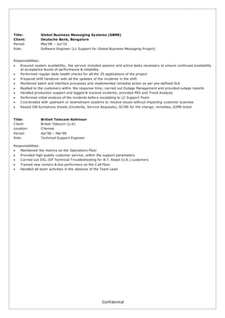 Confidential
Title: Global Business Messaging Systems (GBMS)
Client: Deutsche Bank, Bangalore
Period: May’08 – Jun’10
Role: Software Engineer (L1 Support for Global Business Messaging Project)
Responsibilities:
 Ensured system availability; the service included passive and active tasks necessary to ensure continued availability
at acceptance levels of performance & reliability
 Performed regular daily health checks for all the 25 applications of the project
 Prepared shift handover with all the updates of the incidents in the shift
 Monitored batch and interface processes and implemented remedial action as per pre-defined SLA
 Replied to the customers within the response time; carried out Outage Management and provided outage reports
 Handled production support and logged & tracked incidents; provided MIS and Trend Analysis
 Performed initial analysis of the incidents before escalating to L2 Support Team
 Coordinated with upstream or downstream systems to resolve issues without impacting customer business
 Raised DB-Symphony tickets (Incidents, Service Requests), GCMS for the change, remedies, GIMS ticket
Title: British Telecom Kohinoor
Client: British Telecom (U.K)
Location: Chennai
Period: Apr’06 – Mar’08
Role: Technical Support Engineer
Responsibilities:
 Maintained the metrics on the Operations Floor
 Provided high quality customer service, within the support parameters
 Carried out DSL ISP Technical Troubleshooting for B.T. Retail (U.K.) customers
 Trained new comers & low performers on the Call Floor
 Handled all team activities in the absence of the Team Lead
 