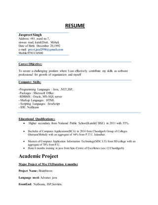 RESUME
Career Objective:
To secure a challenging position where I can effectively contribute my skills as software
professional for growth of organization and myself
Computer Skills:
-Programming Languages : Java, .NET,JSP,
-Packages : Microsoft Office
-RDBMS : Oracle, MS-SQL server
- Markup Languages: HTML
- Scripting Languages: JavaScript
- IDE: NetBeans
Educational Qualifications:-
 Higher secondary from National Public School,Kurali(CBSE) in 2011 with 55%.
 Bachelor of Computer Applications(BCA) in 2014 from Chandigarh Group of Colleges
Gharuan(Mohali) with an aggregate of 64% from P.T.U. Jalandhar.
 Masters of Computer Application Information Technology(MSC.I.T) from SD college with an
aggregate of 70% from P.U.
 Done 6 months training in java from Spic-Centre of Excellence (sec-12 Chandigarh)
Academic Project
Major Project of Msc IT(Duration 6 months)
Project Name: BrainStrom
Language used: Advance java
FrontEnd: Netbeans, JSP,Servlets.
JaspreetSingh
Address: #81 ,ward no.7,
siswan road, kurali.Distt. Mohali.
Date of Birth: December 20,1992
e-mail: preet.jazz2598@gmail.com
Mobile:9781134940
 