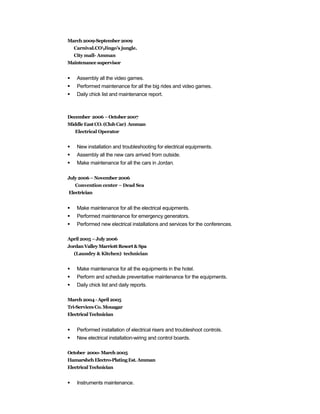 March2009-September 2009
Carnival.COJingo’s jungle.
City mall- Amman
Maintenance supervisor
 Assembly all the video games.
 Performed maintenance for all the big rides and video games.
 Daily chick list and maintenance report.
December 2006 –October 2007
MiddleEastCO.(Club Car) Amman
Electrical Operator
 New installation and troubleshooting for electrical equipments.
 Assembly all the new cars arrived from outside.
 Make maintenance for all the cars in Jordan.
July2006– November 2006
Convention center – Dead Sea
Electrician
 Make maintenance for all the electrical equipments.
 Performed maintenance for emergency generators.
 Performed new electrical installations and services for the conferences.
April2005–July2006
JordanValleyMarriottResort &Spa
(Laundry & Kitchen) technician
 Make maintenance for all the equipments in the hotel.
 Perform and schedule preventative maintenance for the equipments.
 Daily chick list and daily reports.
March2004 -April2005
Tri-Services Co.Mouagar
ElectricalTechnician
 Performed installation of electrical risers and troubleshoot controls.
 New electrical installation-wiring and control boards.
October 200o- March2005
Hamarsheh Electro-PlatingEst.Amman
ElectricalTechnician
 Instruments maintenance.
 
