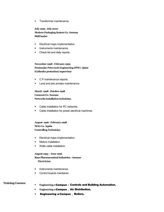  Transformer maintenance.
July1999 -July2000
ModernPackagingSystem Co. Amman
Shiftleader
 Electrical maps implementation.
 Instruments maintenance.
 Check list and daily reports
November 1998-February1999
PeninsularPetro-techEngineering (PPE)-Qatar
(Cathodesprotection) supervisor
 C.P maintenance reports.
 Land and sea anodes maintenance.
March 1998-October1998
Comcent Co.Amman
Networksinstallationtechnician.
 Cable installation for PC networks.
 Cable installation for power electrical machines.
August 1996 -February1998
MAGCo.Aqaba
ControllingTechnician
 Electrical maps implementation.
 Motors installation.
 Walls cable installation.
August1995–June1996
RamPharmaceuticalIndustries -Amman
Electrician
 Instruments maintenance.
 Control boards maintainer.
 Engineeringe-Campus – Controls and Building Automation.
 Engineeringe-Campus _ Air Distribution.
 Engineering e-Campus _ Boilers.
Training Courses:
 
