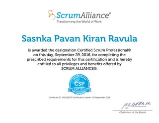 Sasnka Pavan Kiran Ravula
is awarded the designation CertifiedScrumProfessional®
on this day, September29,2016, for completing the
prescribed requirements for this certification and is hereby
entitled to all privileges and benefits offered by
SCRUMALLIANCE®.
CertificantID:000528378 CertificationExpires:29September2018
Chairman of the Board
 