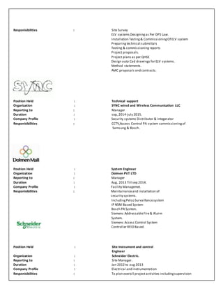 Responisibilities : Site Survey
ELV systems Designingas Per DPS Law.
Installation Testing& CommissioningOf ELV system
Preparingtechnical submittals
Testing & commissioningreports
Project proposals.
Project plans as per QHSE
Design auto Cad drawings for ELV systems.
Method statements.
AMC proposals and contracts.
Position Held :
Organization :
Reporting to :
Duration :
Company Profile :
Responisibilities :
Technical support
SYNC wired and Wireless Communication LLC
Manager
sep, 2014-july 2015.
Security systems Distributor & integerator
CCTV,Access Control PA system commissioningof
Samsung & Bosch.
Position Held :
Organization :
Reporting to :
Duration :
Company Profile :
Responisibilities :
System Engineer
Dolmen PVT LTD
Manager
Aug, 2013 Till sep 2014.
Facility Managemet.
Maintainanceand installation of
security systems.
IncludingPelco Survaillancesystem
IP NSM Based System
Bosch PA System.
Siemens AddressableFire& Alarm
System.
Siemens Access Control System
Controller RFID Based.
Position Held :
Organization :
Reporting to :
Duration :
Company Profile :
Responisibilities :
Site Instrument and control
Engineer
Schneider Electric.
Site Manager.
Jan 2012 to aug 2013
Electrical and instrumentation
To plan overall project activities includingsupervision
 