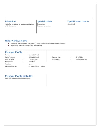 Other Achievements
Computer HardwareAnd Electronics Certification fromSkill development council .
MCSE 2007 trainingfrom APTECH World Wide.
Personal Profile
Name : Jawwad Ahmed
Father’s Name : Dilshad Ahmed PassportNo : GY1150102
Date OF Birth : 13th may 1987 Visa Status : Employment Visa
Nationality : Pakistani
Religion : Islam
Pakistan N.I.C No : 42201-421014477010-7
Personal Profile LinkedIn:
https://ae.linkedin.com/in/jawwad6934
Education Specialization Qualification Status
Bachelor of science in telecommunication.
With electronics
Electronics
Telecommunication
Completed
 