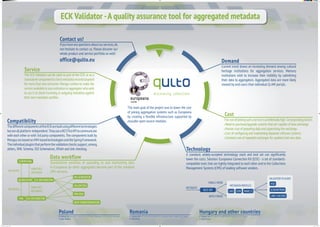 ECK Validator -A quality assurance tool for aggregated metadata
Ifyouhaveanyquestionsaboutourservices,do
not hesitate to contact us. Please discover our
whole product and service portfolio as well!
office@qulto.eu
Contact us!
Current trend shows an increasing demand among cultural
heritage institutions for aggregation services. Memory
institutions wish to increase their visibility by submitting
their data to aggregators. Aggregated data are more likely
viewed by end-users than individual GLAM portals.
Demand
Thecostofjoiningsuchaserviceisprohibitivelyhigh.Correspondingfactors:
Need to purchase/upgrade systems that are capable of data exchange.
Human cost of preparing data and supervising the exchange.
Cost of conﬁguring and maintaining disparate software systems.
Constant cost of repeated exchanges for updated and new data.
Cost
A standard, widely-accepted technology stack and tool set can signiﬁcantly
lower the costs. Solution: Europeana Connection Kit (ECK) - a set of standards-
compatible tools that are tightly integrated to each other and to the Collections
Management Systems (CMS) of leading software vendors.
Technology
Standardised workflow of uploading to and maintaining data
in Europeana (or other aggregator) became part of the standard
CMS versions.
Data workflow
ThedifferentcomponentsoftheECKarebuiltusingdifferenttechnologies
butareallplatform-independent.TheyuseaRESTfulAPItocommunicate
with each other or with 3rd party components. The components built by
MonguzarebasedonJVM-basedtechnologiesandtheSpringFramework.
Theindividualpluginsthatperformthevalidationcheckssupport,among
others, XML Schema, ISO Schematron, XPath and link checking.
Compatibility
The ECK Validator can be used as part of the ECK or as a
standalonecomponenttocheckmetadatarecordstargeted
for more than one consumer. Monguz wishes to make the
serviceavailabletoanyinstitutionoraggregatorwhowish
to use it to check incoming or outgoing metadata against
their own metadata proﬁles.
Service
The main goal of the project was to lower the cost
of joining aggregation systems such as Europeana
by creating a ﬂexible infrastructure supported by
reusable open-source modules.
discovering collections
Cultware Sp. z o. o. T: +48 694 45 23 91 ul. Cietrzewia 33/22A, 02-492 Warszawa
Agata Dziekan
Poland
Cultware SRL T: +40 364 113190 29. Frunzisului street, 400664 Cluj- Napoca
Walter Brem
Romania
Monguz Ltd. T: +36 62 433 660 6-10. Jobb fasor, 6726 Szeged
János Pancza
Hungary and other countries
EUROPEANA
AGGREGATOR ECK INTEGRATION
METADATA
ENRICHED
METADATA
CMS ECK INTEGRATION
PID GENERATOR
VALIDATION
PREVIEW
DATATRANSFORMATION
METADATA
ENRICHED
METADATA RESTAPI
BATCH MODE
SINGLE MODE
METADATA
LIDO EDM MARC21
METADATA PROFILES
VALIDATOR PLUGINS
XSD
SCHEMATRON
LINK CHECKER
Ifyouhaveanyquestionsaboutourservices,do
not hesitate to contact us. Please discover ournot hesitate to contact us. Please discover our
whole product and service portfolio as well!
The main goal of the project was to lower the cost
of joining aggregation systems such as Europeanaof joining aggregation systems such as Europeana
by creating a ﬂexible infrastructure supported by
reusable open-source modules.reusable open-source modules.
discovering collections
MON15_003_poszter_v5.indd 1 23/02/15 17:14
 