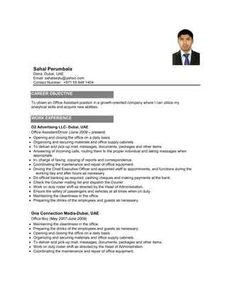 Sahal Perumbala
Deira, Dubai, UAE
Email: sahalseylu@yahoo.com
Contact Number: +971 55 848 1404
CAREER OBJECTIVE
To obtain an Office Assistant position in a growth-oriented company where I can utilize my
analytical skills and acquire new abilities.
WORK EXPERIENCE
O2 Advertising LLC- Dubai, UAE
Office Assistant/Driver (June 2009 – present)
• Opening and closing the office on a daily basis
• Organizing and securing materials and office supply cabinets.
.
• To deliver and pick-up mail, messages, documents, packages and other items.
• Answering of incoming calls, routing them to the proper individual and taking messages when
appropriate.
• In- charge of faxing, copying of reports and correspondence.
• Coordinating the maintenance and repair of office equipment.
• Driving the Chief Executive Officer and appointed staff to appointments, and functions during the
working day and after hours as necessary
• Do official banking as required, cashing cheques and making payments at the bank.
• Check the Courier mailing list and dispatch the Courier.
• Work on duty roster shift as directed by the Head of Administration.
• Ensure the safety of passengers and vehicles at all times when on duty.
• Maintaining the cleanliness in the office.
• Preparing the drinks of the employees and guests as necessary.
One Connection Media-Dubai, UAE
Office Boy (May 2007-June 2009)
• Maintaining the cleanliness in the office.
• Preparing the drinks of the employees and guests as necessary.
• Opening and closing the office on a daily basis
• Organizing and securing materials and office supply cabinets.
.
• To deliver and pick-up mail, messages, documents, packages and other items.
• Work on duty roster shift as directed by the Head of Administration.
• Coordinating the maintenance and repair of office equipment.
 
