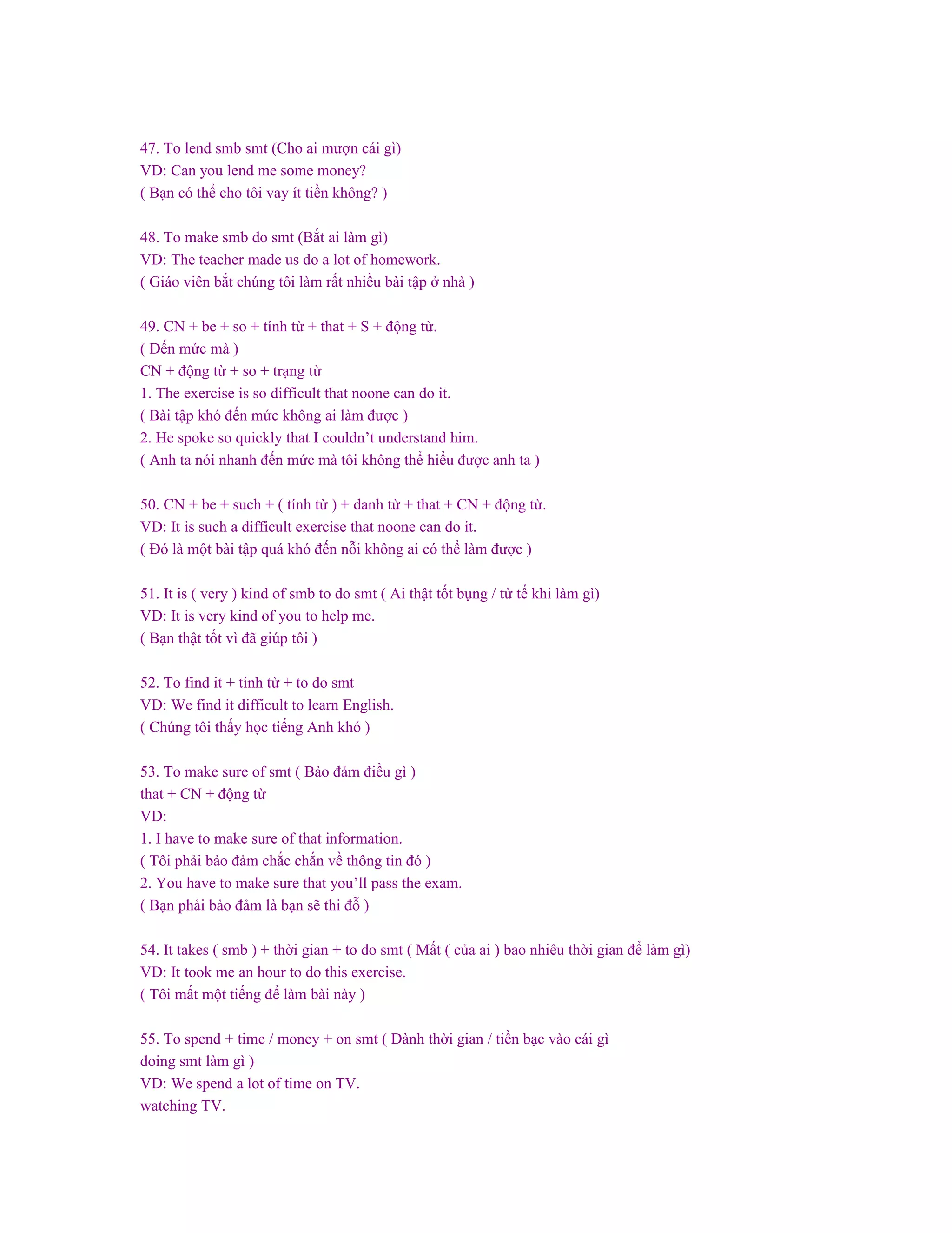 47. To lend smb smt (Cho ai mượn cái gì)
VD: Can you lend me some money?
( Bạn có thể cho tôi vay ít tiền không? )
48. To make smb do smt (Bắt ai làm gì)
VD: The teacher made us do a lot of homework.
( Giáo viên bắt chúng tôi làm rất nhiều bài tập ở nhà )
49. CN + be + so + tính từ + that + S + động từ.
( Đến mức mà )
CN + động từ + so + trạng từ
1. The exercise is so difficult that noone can do it.
( Bài tập khó đến mức không ai làm được )
2. He spoke so quickly that I couldn’t understand him.
( Anh ta nói nhanh đến mức mà tôi không thể hiểu được anh ta )
50. CN + be + such + ( tính từ ) + danh từ + that + CN + động từ.
VD: It is such a difficult exercise that noone can do it.
( Đó là một bài tập quá khó đến nỗi không ai có thể làm được )
51. It is ( very ) kind of smb to do smt ( Ai thật tốt bụng / tử tế khi làm gì)
VD: It is very kind of you to help me.
( Bạn thật tốt vì đã giúp tôi )
52. To find it + tính từ + to do smt
VD: We find it difficult to learn English.
( Chúng tôi thấy học tiếng Anh khó )
53. To make sure of smt ( Bảo đảm điều gì )
that + CN + động từ
VD:
1. I have to make sure of that information.
( Tôi phải bảo đảm chắc chắn về thông tin đó )
2. You have to make sure that you’ll pass the exam.
( Bạn phải bảo đảm là bạn sẽ thi đỗ )
54. It takes ( smb ) + thời gian + to do smt ( Mất ( của ai ) bao nhiêu thời gian để làm gì)
VD: It took me an hour to do this exercise.
( Tôi mất một tiếng để làm bài này )
55. To spend + time / money + on smt ( Dành thời gian / tiền bạc vào cái gì
doing smt làm gì )
VD: We spend a lot of time on TV.
watching TV.
 