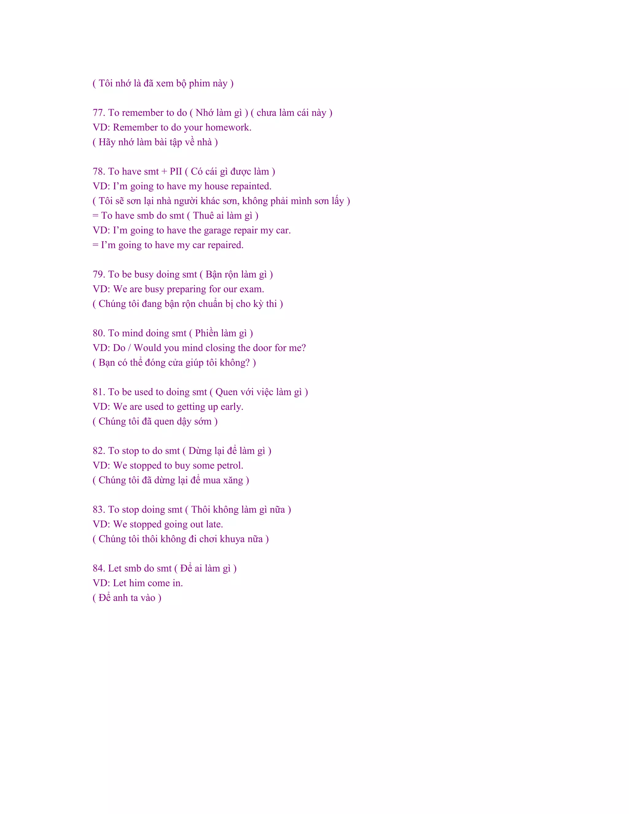 ( Tôi nhớ là đã xem bộ phim này )
77. To remember to do ( Nhớ làm gì ) ( chưa làm cái này )
VD: Remember to do your homework.
( Hãy nhớ làm bài tập về nhà )
78. To have smt + PII ( Có cái gì được làm )
VD: I’m going to have my house repainted.
( Tôi sẽ sơn lại nhà người khác sơn, không phải mình sơn lấy )
= To have smb do smt ( Thuê ai làm gì )
VD: I’m going to have the garage repair my car.
= I’m going to have my car repaired.
79. To be busy doing smt ( Bận rộn làm gì )
VD: We are busy preparing for our exam.
( Chúng tôi đang bận rộn chuẩn bị cho kỳ thi )
80. To mind doing smt ( Phiền làm gì )
VD: Do / Would you mind closing the door for me?
( Bạn có thể đóng cửa giúp tôi không? )
81. To be used to doing smt ( Quen với việc làm gì )
VD: We are used to getting up early.
( Chúng tôi đã quen dậy sớm )
82. To stop to do smt ( Dừng lại để làm gì )
VD: We stopped to buy some petrol.
( Chúng tôi đã dừng lại để mua xăng )
83. To stop doing smt ( Thôi không làm gì nữa )
VD: We stopped going out late.
( Chúng tôi thôi không đi chơi khuya nữa )
84. Let smb do smt ( Để ai làm gì )
VD: Let him come in.
( Để anh ta vào )
 