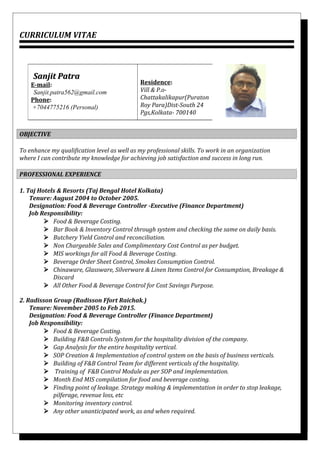 CURRICULUM VITAE
OBJECTIVE
To enhance my qualification level as well as my professional skills. To work in an organization
where I can contribute my knowledge for achieving job satisfaction and success in long run.
PROFESSIONAL EXPERIENCE
1. Taj Hotels & Resorts (Taj Bengal Hotel Kolkata)
Tenure: August 2004 to October 2005.
Designation: Food & Beverage Controller -Executive (Finance Department)
Job Responsibility:
 Food & Beverage Costing.
 Bar Book & Inventory Control through system and checking the same on daily basis.
 Butchery Yield Control and reconciliation.
 Non Chargeable Sales and Complimentary Cost Control as per budget.
 MIS workings for all Food & Beverage Costing.
 Beverage Order Sheet Control, Smokes Consumption Control.
 Chinaware, Glassware, Silverware & Linen Items Control for Consumption, Breakage &
Discard
 All Other Food & Beverage Control for Cost Savings Purpose.
2. Radisson Group (Radisson Ffort Raichak.)
Tenure: November 2005 to Feb 2015.
Designation: Food & Beverage Controller (Finance Department)
Job Responsibility:
 Food & Beverage Costing.
 Building F&B Controls System for the hospitality division of the company.
 Gap Analysis for the entire hospitality vertical.
 SOP Creation & Implementation of control system on the basis of business verticals.
 Building of F&B Control Team for different verticals of the hospitality.
 Training of F&B Control Module as per SOP and implementation.
 Month End MIS compilation for food and beverage costing.
 Finding point of leakage. Strategy making & implementation in order to stop leakage,
pilferage, revenue loss, etc
 Monitoring inventory control.
 Any other unanticipated work, as and when required.
Sanjit PatraSanjit Patra
E-mail:
Sanjit.patra562@gmail.com
Phone:
+7044775216 (Personal)
Residence:
Vill & P.o-
Chattakalikapur(Puraton
Roy Para)Dist-South 24
Pgs,Kolkata- 700140
 