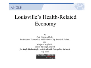 Louisville’s Health-Related
Economy
by
Paul Coomes, Ph.D.
Professor of Economics, and National City Research Fellow
and
Margaret Maginnis,
Senior Research Analyst
for Angle Technologies and the Health Enterprises Network
May 2006
 