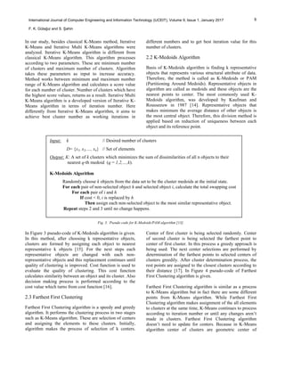 8International Journal of Computer Engineering and Information Technology (IJCEIT), Volume 9, Issue 1, January 2017
F. K. Gülağız and S. Şahin
In our study, besides classical K-Means method, Iterative
K-Means and Iterative Multi K-Means algorithms were
analyzed. Iterative K-Means algorithm is different from
classical K-Means algorithm. This algorithm processes
according to two parameters. These are minimum number
of clusters and maximum number of clusters. Algorithm
takes these parameters as input to increase accuracy.
Method works between minimum and maximum number
range of K-Means algorithm and calculates a score value
for each number of cluster. Number of clusters which have
the highest score values, returns as a result. Iterative Multi
K-Means algorithm is a developed version of Iterative K-
Means algorithm in terms of iteration number. Here
differently from Iterative K-Means algorithm, it aims to
achieve best cluster number as working iterations in
different numbers and to get best iteration value for this
number of clusters.
2.2 K-Medoids Algorithm
Basis of K-Medoids algorithm is finding k representative
objects that represents various structural attribute of data.
Therefore, the method is called as K-Medoids or PAM
(Partitioning Around Medoids). Representative objects in
algorithm are called as medoids and these objects are the
nearest points to center. The most commonly used K-
Medoids algorithm, was developed by Kaufman and
Rousseeuw in 1987 [14]. Representative objects that
makes minimum the average distance of other objects is
the most central object. Therefore, this division method is
applied based on reduction of uniqueness between each
object and its reference point.
Fig. 3. Pseudo code for K-Medoids/PAM algorithm [13].
In Figure 3 pseudo-code of K-Medoids algorithm is given.
In this method, after choosing k representative objects,
clusters are formed by assigning each object to nearest
representative k objects [15]. For the next steps each
representative objects are changed with each non-
representative objects and this replacement continues until
quality of clustering is improved. Cost function is used to
evaluate the quality of clustering. This cost function
calculates similarity between an object and its cluster. Also
decision making process is performed according to the
cost value which turns from cost function [16].
2.3 Farthest First Clustering
Farthest First Clustering algorithm is a speedy and greedy
algorithm. It performs the clustering process in two stages
such as K-Means algorithm. These are selection of centers
and assigning the elements to these clusters. Initially,
algorithm makes the process of selection of k centers.
Center of first cluster is being selected randomly. Center
of second cluster is being selected the farthest point to
center of first cluster. In this process a greedy approach is
being used. The next center selections are performed by
determination of the farthest points to selected centers of
clusters greedily. After cluster determination process, the
rest points are assigned to the closest clusters according to
their distance [17]. In Figure 4 pseudo-code of Farthest
First Clustering algorithm is given.
Farthest First Clustering algorithm is similar as a process
to K-Means algorithm but in fact there are some different
points from K-Means algorithm. While Farthest First
Clustering algorithm makes assignment of the all elements
to clusters at the same time, K-Means continues to process
according to iteration number or until any changes aren’t
made in clusters. Farthest First Clustering algorithm
doesn’t need to update for centers. Because in K-Means
algorithm center of clusters are geometric center of
Input: k // Desired number of clusters
D= {x1, x2,…, xn} // Set of elements
Output: K: A set of k clusters which minimizes the sum of dissimilarities of all n objects to their
nearest q-th medoid (q = 1,2,…,k).
K-Medoids Algorithm
Randomly choose k objects from the data set to be the cluster medoids at the initial state.
For each pair of non-selected object h and selected object i, calculate the total swapping cost
For each pair of i and h
If cost < 0, i is replaced by h
Then assign each non-selected object to the most similar representative object.
Repeat steps 2 and 3 until no change happens.
 