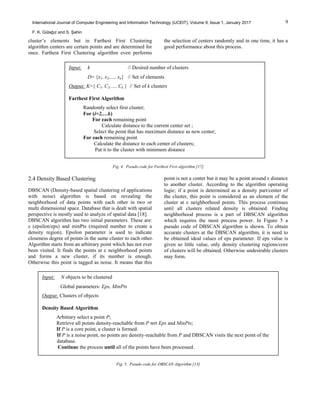9International Journal of Computer Engineering and Information Technology (IJCEIT), Volume 9, Issue 1, January 2017
F. K. Gülağız and S. Şahin
cluster’s elements but in Farthest First Clustering
algorithm centers are certain points and are determined for
once. Farthest First Clustering algorithm even performs
the selection of centers randomly and in one time, it has a
good performance about this process.
Fig. 4. Pseudo code for Farthest First algorithm [17]
2.4 Density Based Clustering
DBSCAN (Density-based spatial clustering of applications
with noise) algorithm is based on revealing the
neighborhood of data points with each other in two or
multi dimensional space. Database that is dealt with spatial
perspective is mostly used to analyze of spatial data [18].
DBSCAN algorithm has two initial parameters. These are:
ε (epsilon/eps) and minPts (required number to create a
density region). Epsilon parameter is used to indicate
closeness degree of points in the same cluster to each other.
Algorithm starts from an arbitrary point which has not ever
been visited. It finds the points at ε neighborhood points
and forms a new cluster, if its number is enough.
Otherwise this point is tagged as noise. It means that this
point is not a center but it may be a point around ε distance
to another cluster. According to the algorithm operating
logic; if a point is determined as a density part/center of
the cluster, this point is considered as an element of the
cluster at ε neighborhood points. This process continues
until all clusters related density is obtained. Finding
neighborhood process is a part of DBSCAN algorithm
which requires the most process power. In Figure 5 a
pseudo code of DBSCAN algorithm is shown. To obtain
accurate clusters at the DBSCAN algorithm, it is need to
be obtained ideal values of eps parameter. If eps value is
given so little value, only density clustering regions/core
of clusters will be obtained. Otherwise undesirable clusters
may form.
Fig. 5. Pseudo code for DBSCAN Algorithm [13]
Input: k // Desired number of clusters
D= {x1, x2,…, xn} // Set of elements
Output: K={ C1, C2,…, Ck } // Set of k clusters
Farthest First Algorithm
Randomly select first cluster;
For (i=2,…k)
For each remaining point
Calculate distance to the current center set ;
Select the point that has maximum distance as new center;
For each remaining point
Calculate the distance to each center of clusters;
Put it to the cluster with minimum distance
Input: N objects to be clustered
Global parameters: Eps, MinPts
Output: Clusters of objects
Density Based Algorithm
Arbitrary select a point P;
Retrieve all points density-reachable from P wrt Eps and MinPts;
If P is a core point, a cluster is formed.
If P is a noise point, no points are density-reachable from P and DBSCAN visits the next point of the
database.
Continue the process until all of the points have been processed.
 