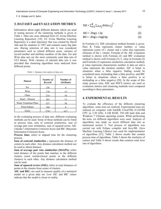10International Journal of Computer Engineering and Information Technology (IJCEIT), Volume 9, Issue 1, January 2017
F. K. Gülağız and S. Şahin
3. DATASET and EVALUATION METRICS
Information about eight different datasets which are used
in testing process of the clustering methods is given in
Table 1. Data sets were obtained from UC Irvine Machine
Learning Repository [18]. UC Irvine Machine Learning
Repository is a data repository that was created by David
Aha and his students in 1987 and contains many big data
sets. During selection of data sets it was considered
parameters such as related different areas, variance of
record number and attribute numbers of the data. Iris and
Wine data sets are the most commonly used data sets of
UCI library. With variance of selected data sets it was
provided that clustering algorithms were analyzed from
different points.
Table 1: Summary description of data sets.
Dataset
Number of
Records
Number of
Attributes
Iris 150 4
Wine 178 13
Glass 214 10
Heart – Disease 303 13
Water Treatment Plant 527 38
Pima Indians 768 8
Isolet 7797 617
In the evaluating process of data sets, different evaluating
methods can be used. Some of these methods can be listed
as process time, sum of centroid similarities, sum of
average pair wise similarities, sum of squared errors, AIC
(Akaike’s Information Criterion) Score and BIC (Bayesian
Information Criterion) Score.
Process time; refers to elapsed time for the clustering
process.
Sum of centroid similarities ; represents the distance of
centers to each other. Any distance calculation method can
be used to obtain distance.
Sum of average pair wise similarities (SOAPS); refers
total distance of the points that matches in the different
clusters (most similar/closest points in the different
clusters) to each other. Any distance calculation method
can be used.
Sum of squared errors (SSE); refers to total distances of
points in the clusters from center of clusters.
AIC and BIC; are used to measure quality of a statistical
model on a given data set. Low AIC and BIC values
indicate that the model is closer to reality.
  
2
KSSE = dist(x,c )x ci=1 ii (1)
AIC=-2logL +2p (2)
BIC=-2logL +log(n)p (3)
In Formula (1), SSE calculation method formula is given.
Here K Value represents cluster number; ci value
represents center of i. cluster and x value also represents
elements of the i. cluster. Formula of the AIC evaluation
method is shown with Formula (2) and BIC evaluation
method is shown with Formula (3). L value in Formula (2)
and Formula (3) represents similarities calculation method,
p value represents characteristic number in data set and n
value represents the iteration number. AIC is better in
situations when a false negative finding would be
considered more misleading than a false positive, and BIC
is better in situations where a false positive is as
misleading as a false negative [20]. In the scope of this
study process time, SSE and SOCS metrics are used as
evaluation metrics and clustering methods were compared
according to these parameters.
4. EXPERIMENTAL RESULTS
To evaluate the efficiency of the different clustering
algorithms, some tests are realized. Experimental tests are
realized on computer with Intel(R) Core(TM) i5-2410M
CPU @ 2.30 GHz, 4 GB RAM, 350 GB hard disk and
Windows 7 Ultimate operating system. While performing
the tests, six different algorithms were used. Analysis of
algorithms was made on seven different data sets as
mentioned section 2. Test process of algorithms was
carried out with Eclipse compiler and Java-ML (Java
Machine Learning Library) was used for implementation
of algorithms [21]. Table 2 shows results that contain
process time of algorithms, Table 3 shows the similarity of
centers and Table 4 shows results that contains total error
rate of algorithms.
 