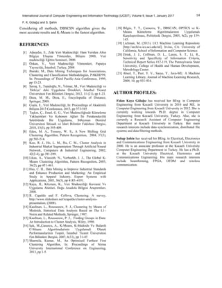 14International Journal of Computer Engineering and Information Technology (IJCEIT), Volume 9, Issue 1, January 2017
F. K. Gülağız and S. Şahin
Considering all methods, DBSCSN algorithm gives the
most accurate results and K-Means is the fastest algorithm.
REFERENCES
[1] Alpaydın, E., Zeki Veri Madenciliği: Ham Veriden Altın
Bilgiye Ulaşma Yöntemler, Bilişim 2000, Veri
madenciliği Eğitim Semineri, 2000.
[2] Özkan, Y., Veri Madenciliği Yöntemleri, Papatya
Yayıncılık, İstanbul, Turkey, 2008.
[3] Ibaraki, M., Data Mining Techniques for Associations,
Clustering and Classification Methodologies, PAKDD'99,
In: Proceedings of Third Pacific-Asia Conference, 1999,
pp 13-23.
[4] Savaş, S., Topaloğlu, N., Yılmaz, M., Veri Madenciliği ve
Türkiye’ deki Uygulama Örnekleri, İstanbul Ticaret
Üniversitesi Fen Bilimleri Dergisi, 2012, 11 (21), pp 1-23.
[5] Deza, M. M., Deza, E., Encyclopedia of Distance,
Springer, 2009.
[6] Çoşlu, E., Veri Madenciliği, In: Proceedings of Akademik
Bilişim 2013 Conference, 2013, pp 573-585
[7] Taşkın, Ç., Emel, G. G., Veri Madenciliğinde Kümeleme
Yaklaşimlari Ve Kohonen Ağlari İle Perakendecilik
Sektöründe Bir Uygulama, Süleyman Demirel
Üniversitesi İktisadi ve İdari Bilimler Fakültesi Dergisi,
2010, 15(3), pp 395-409.
[8] Eden, M. A., Tommy, W. S., A New Shifting Grid
Clustering Algorithm, Pattern Recognition, 2004, 37(3),
pp 503-514.
[9] Kuo, R. J., Ho, L. M., Hu, C. M., Cluster Analysis in
Industrial Market Segmentation Through Artificial Neural
Network, Computers & Industrial Engineering, 2002,
42(2-4), pp 391-399.
[10] Likas, A., Vlassisb, N., Verbeekb, J. J., The Global K-
Means Clustering Algorithm, Pattern Recognition, 2003,
36(2), pp 451-461.
[11] Hsu, C. H., Data Mining to Improve Industrial Standards
and Enhance Production and Marketing: An Empirical
Study in Apparel Industry, Expert Systems with
Applications, 2003, 36(3), pp 4185–4191.
[12] Kaya, H., Köymen, K., Veri Madenciliği Kavrami Ve
Uygulama Alanlari, Doğu Anadolu Bölgesi Araştırmları,
2008.
[13] R. Capaldo and F. Collova, Clustering: A survey,
http://www.slideshare.net/rcapaldo/cluster-analysis-
presentation, (2008).
[14] Kaufman, L., Rousseeuw, P. J., Clustering by Means of
Medoids, Statistical Data Analysis Based on The L1–
Norm and Related Methods, Springer, 1987.
[15] Kaufman, L., Rousseeuw, P. J., Finding Groups in Data:
An Introduction to Cluster Analysis, Wiley, 1990.
[16] Işık, M.,Çanurcu, A., K-Means, K-Medoids Ve Bulanik
C-Means Algoritmalarinin Uygulamali Olarak
Performanslarinin Tespiti, İstanbul Ticaret Üniversitesi
Fen Bilimleri Dergisi, 2007, 6(11), pp 31-45
[17] Sharmila, Kumar, M., An Optimized Farthest First
Clustering Algorithm, In: Proceedings of Nirma
University International Conference on Engineering,
2013, pp 1-5.
[18] Bilgin, T. T., Çamurcu, Y., DBSCAN, OPTICS ve K-
Means Kümeleme Algoritmalarının Uygulamalı
Karşılaştırılması, Politeknik Dergisi, 2005, 8(2), pp 139-
145.
[19] Lichman, M. (2013). UCI Machine Learning Repository
[http://archive.ics.uci.edu/ml]. Irvine, CA: University of
California, School of Information and Computer Science.
[20] Dziak, J. J., Coffman, D. L., Lanza, S. T., Li, R.,
Sensitivity and Specificity of Information Criteria,
Technical Report Series #12-119, The Pennsylvania State
University, College of Health and Human Development,
Metodology Center.
[21] Abeel, T., Peer, Y. V., Saeys, Y., Java-ML: A Machine
Learning Library, Journal of Machine Learning Research,
2009, 10, pp 931-934.
AUTHOR PROFILES:
Fidan Kaya Gülağız has received her BEng. in Computer
Engineering from Kocaeli University in 2010 and ME. in
Computer Engineering from Kocaeli University in 2012. She is
currently working towards Ph.D. degree in Computer
Engineering from Kocaeli University, Turkey. Also, she is
currently a Research Assistant of Computer Engineering
Department at Kocaeli University in Turkey. Her main
research interests include data synchronization, distributed file
systems and data filtering methods.
Suhap Şahin has received his BEng. in Electrical, Electronics
and Communications Engineering from Kocaeli University in
2000. He is an associate professor at the Kocaeli University
Computer Engineering Department in Turkey. He has a Ph.D.
at the Kocaeli University Electrical, Electronics and
Communications Engineering. His main research interests
include beamforming, FPGA, OFDM and wireless
communication.
 