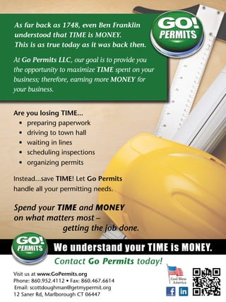 Are you losing TIME...
•	 preparing paperwork
•	 driving to town hall
•	 waiting in lines
•	 scheduling inspections
•	 organizing permits
Instead...save TIME! Let Go Permits 	
handle all your permitting needs.
We understand your TIME is MONEY.
Visit us at www.GoPermits.org 	
Phone: 860.952.4112 • Fax: 860.467.6614	
Email: scottdoughman@getmypermit.org	
12 Saner Rd, Marlborough CT 06447
Contact Go Permits today!
Spend your TIME and MONEY
on what matters most –
getting the job done.
At Go Permits LLC, our goal is to provide you
the opportunity to maximize TIME spent on your
business; therefore, earning more MONEY for
your business.
As far back as 1748, even Ben Franklin
understood that TIME is MONEY.
This is as true today as it was back then.
God Bless
America
 