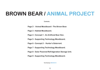 1
BROWN BEAR / ANIMAL PROJECT
BROWN BEAR / ANIMAL PROJECT
Contents
Tom Downey / M00540101
Page 2 - Animal Moodboard - The Brown Bear.
Page 3 - Habitat Moodboard.
Page 4 - Concept 1 - An Artificial Bear Den.
Page 5 - Supporting Technology Moodboard.
Page 6 - Concept 2 - Hunter’s Deterrent.
Page 7 - Supporting Technology Moodboard.
Page 8 - Solar Powered Refridgeration Storage Unit.
Page 9 - Supporting Technology Moodboard.
 