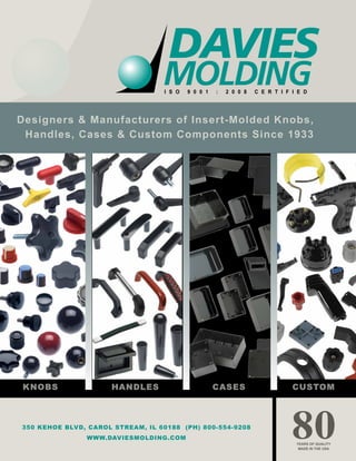 Designers & Manufacturers of Insert-Molded Knobs,
Handles, Cases & Custom Components Since 1933
YEARS OF QUALITY
MADE IN THE USA
80
I S O 9 0 0 1 : 2 0 0 8 C E R T I F I E D
350 KEHOE BLVD, CAROL STREAM, IL 60188 (PH) 800-554-9208
WWW.DAVIESMOLDING.COM
KNOBS HANDLES CASES CUSTOM
 