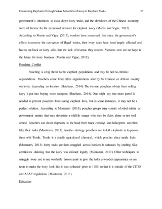 Conserving Elephants through Value Reduction of Ivoryin Elephant Tusks 10
government’s intentions to close down ivory trade, and the slowdown of the Chinese economy
were all factors for the decreased demand for elephant ivory (Martin and Vigne, 2015).
According to Martin and Vigne (2015), vendors have mentioned that since the government’s
efforts to remove the corruption of illegal trades, their ivory sales have been largely affected and
had to cut back on ivory sales due the lack of revenue they receive. Vendors now see no hope in
the future for ivory business (Martin and Vigne, 2015).
Poaching Conflict
Poaching is a big threat to the elephant populations and may be tied to criminal
organizations. Poachers come from crime organizations lead by the Chinese or African country
warlords, depending on location (Hutchens, 2014). The income poachers obtain from selling
ivory is put into buying more weapons (Hutchens, 2014). One might say that more patrol is
needed to prevent poachers from taking elephant lives, but in some instances, it may not be a
perfect solution. According to Montazeri (2013), poacher groups may consist of rebel militia or
government armies that may devastate a wildlife ranger who may be older, alone or not well
armed. Poachers can shoot elephants in the head from truck convoys and helicopters and then
take their tusks (Montazeri, 2013). Another strategy poachers use to kill elephants is to poison
them with Temik. Temik is a deadly agricultural chemical, which poacher place inside fruits
(Montazeri, 2013). Ivory tusks are then smuggled across borders in suitcases by crafting fake
certificates claiming that the ivory was claimed legally (Montazeri, 2013). Other techniques to
smuggle ivory are to use washable brown paint to give the tusks a wooden appearance or use
resin to make the ivory look like it was collected prior to 1989, so that it is outside of the CITES
and AEAP regulations (Montazeri, 2013).
Education
 