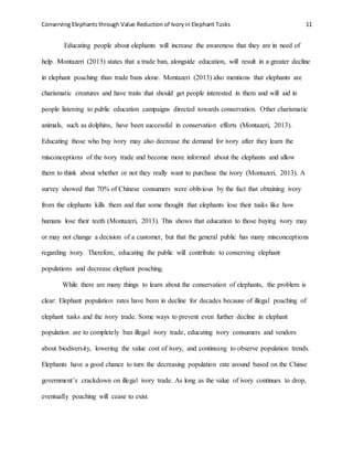 Conserving Elephants through Value Reduction of Ivoryin Elephant Tusks 11
Educating people about elephants will increase the awareness that they are in need of
help. Montazeri (2013) states that a trade ban, alongside education, will result in a greater decline
in elephant poaching than trade bans alone. Montazeri (2013) also mentions that elephants are
charismatic creatures and have traits that should get people interested in them and will aid in
people listening to public education campaigns directed towards conservation. Other charismatic
animals, such as dolphins, have been successful in conservation efforts (Montazeri, 2013).
Educating those who buy ivory may also decrease the demand for ivory after they learn the
misconceptions of the ivory trade and become more informed about the elephants and allow
them to think about whether or not they really want to purchase the ivory (Montazeri, 2013). A
survey showed that 70% of Chinese consumers were oblivious by the fact that obtaining ivory
from the elephants kills them and that some thought that elephants lose their tusks like how
humans lose their teeth (Montazeri, 2013). This shows that education to those buying ivory may
or may not change a decision of a customer, but that the general public has many misconceptions
regarding ivory. Therefore, educating the public will contribute to conserving elephant
populations and decrease elephant poaching.
While there are many things to learn about the conservation of elephants, the problem is
clear: Elephant population rates have been in decline for decades because of illegal poaching of
elephant tusks and the ivory trade. Some ways to prevent even further decline in elephant
population are to completely ban illegal ivory trade, educating ivory consumers and vendors
about biodiversity, lowering the value cost of ivory, and continuing to observe population trends.
Elephants have a good chance to turn the decreasing population rate around based on the Chinse
government’s crackdown on illegal ivory trade. As long as the value of ivory continues to drop,
eventually poaching will cease to exist.
 