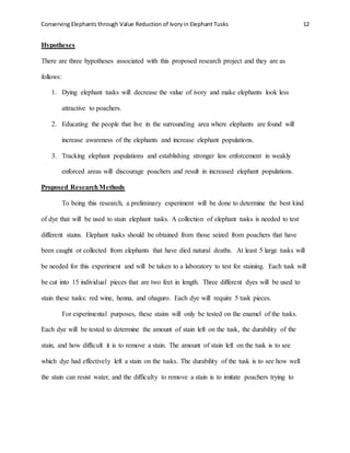 Conserving Elephants through Value Reduction of Ivoryin Elephant Tusks 12
Hypotheses
There are three hypotheses associated with this proposed research project and they are as
follows:
1. Dying elephant tusks will decrease the value of ivory and make elephants look less
attractive to poachers.
2. Educating the people that live in the surrounding area where elephants are found will
increase awareness of the elephants and increase elephant populations.
3. Tracking elephant populations and establishing stronger law enforcement in weakly
enforced areas will discourage poachers and result in increased elephant populations.
Proposed ResearchMethods
To being this research, a preliminary experiment will be done to determine the best kind
of dye that will be used to stain elephant tusks. A collection of elephant tusks is needed to test
different stains. Elephant tusks should be obtained from those seized from poachers that have
been caught or collected from elephants that have died natural deaths. At least 5 large tusks will
be needed for this experiment and will be taken to a laboratory to test for staining. Each tusk will
be cut into 15 individual pieces that are two feet in length. Three different dyes will be used to
stain these tusks: red wine, henna, and ohaguro. Each dye will require 5 tusk pieces.
For experimental purposes, these stains will only be tested on the enamel of the tusks.
Each dye will be tested to determine the amount of stain left on the tusk, the durability of the
stain, and how difficult it is to remove a stain. The amount of stain left on the tusk is to see
which dye had effectively left a stain on the tusks. The durability of the tusk is to see how well
the stain can resist water, and the difficulty to remove a stain is to imitate poachers trying to
 