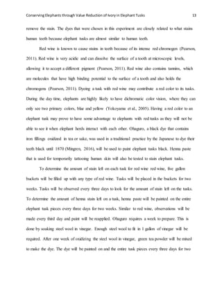 Conserving Elephants through Value Reduction of Ivoryin Elephant Tusks 13
remove the stain. The dyes that were chosen in this experiment are closely related to what stains
human teeth because elephant tusks are almost similar to human teeth.
Red wine is known to cause stains in teeth because of its intense red chromogen (Pearson,
2011). Red wine is very acidic and can dissolve the surface of a tooth at microscopic levels,
allowing it to accept a different pigment (Pearson, 2011). Red wine also contains tannins, which
are molecules that have high binding potential to the surface of a tooth and also holds the
chromogens (Pearson, 2011). Dyeing a tusk with red wine may contribute a red color to its tusks.
During the day time, elephants are highly likely to have dichromatic color vision, where they can
only see two primary colors, blue and yellow (Yokoyama et al., 2005). Having a red color to an
elephant tusk may prove to have some advantage to elephants with red tusks as they will not be
able to see it when elephant herds interact with each other. Ohaguro, a black dye that contains
iron fillings oxidized in tea or sake, was used in a traditional practice by the Japanese to dye their
teeth black until 1870 (Mingren, 2016), will be used to paint elephant tusks black. Henna paste
that is used for temporarily tattooing human skin will also be tested to stain elephant tusks.
To determine the amount of stain left on each tusk for red wine red wine, five gallon
buckets will be filled up with any type of red wine. Tusks will be placed in the buckets for two
weeks. Tusks will be observed every three days to look for the amount of stain left on the tusks.
To determine the amount of henna stain left on a tusk, henna paste will be painted on the entire
elephant tusk pieces every three days for two weeks. Similar to red wine, observations will be
made every third day and paint will be reapplied. Ohaguro requires a week to prepare. This is
done by soaking steel wool in vinegar. Enough steel wool to fit in 1 gallon of vinegar will be
required. After one week of oxidizing the steel wool in vinegar, green tea powder will be mixed
to make the dye. The dye will be painted on and the entire tusk pieces every three days for two
 