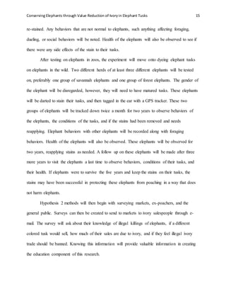 Conserving Elephants through Value Reduction of Ivoryin Elephant Tusks 15
re-stained. Any behaviors that are not normal to elephants, such anything affecting foraging,
dueling, or social behaviors will be noted. Health of the elephants will also be observed to see if
there were any side effects of the stain to their tusks.
After testing on elephants in zoos, the experiment will move onto dyeing elephant tusks
on elephants in the wild. Two different herds of at least three different elephants will be tested
on, preferably one group of savannah elephants and one group of forest elephants. The gender of
the elephant will be disregarded, however, they will need to have matured tusks. These elephants
will be darted to stain their tusks, and then tagged in the ear with a GPS tracker. These two
groups of elephants will be tracked down twice a month for two years to observe behaviors of
the elephants, the conditions of the tusks, and if the stains had been removed and needs
reapplying. Elephant behaviors with other elephants will be recorded along with foraging
behaviors. Health of the elephants will also be observed. These elephants will be observed for
two years, reapplying stains as needed. A follow up on these elephants will be made after three
more years to visit the elephants a last time to observe behaviors, conditions of their tusks, and
their health. If elephants were to survive the five years and keep the stains on their tusks, the
stains may have been successful in protecting these elephants from poaching in a way that does
not harm elephants.
Hypothesis 2 methods will then begin with surveying markets, ex-poachers, and the
general public. Surveys can then be created to send to markets to ivory salespeople through e-
mail. The survey will ask about their knowledge of illegal killings of elephants, if a different
colored tusk would sell, how much of their sales are due to ivory, and if they feel illegal ivory
trade should be banned. Knowing this information will provide valuable information in creating
the education component of this research.
 