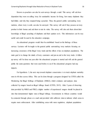 Conserving Elephants through Value Reduction of Ivoryin Elephant Tusks 16
Known ex-poachers can also be sent surveys through e-mail. This survey will ask how
dependent they were on selling ivory for sustainable income for living, how many elephants they
had killed, and why they stopped being a poacher. Then, the general public surrounding ivory
markets, where ivory is sold, can also be surveyed. This survey will ask if they possess an ivory
product in their homes and ask them to rate its value. The survey will also ask them about their
knowledge of illegal poaching of elephants and their opinion on it. This information can be very
useful and could be used in the education campaign.
An educational program would then be established based on the findings of these
surveys. Lectures will be taught to the general public surrounding ivory markets focusing on
increasing awareness of the illegal ivory trade and the effects it has on elephant populations. The
main goal is to change the minds of ivory customers and put an end to the ivory trade. A follow
up survey will be done one year after the educational program is started and will ask the general
public the same questions that were used before to see if the educational program had any
impacts.
For hypothesis 3, the next step toward elephant conservation is to track elephant mortality
rates in 60 sites across Africa. This can be done through a program designed by CITES called the
Monitoring the Illegal Killings of Elephants (MIKE), which evaluates and analyzes data
collected by rangers based on illegal killings found (CITES, 2015). After 5 years of observing
data provided by MIKE and PIKE, a higher number of experienced rangers should be placed in
sites that demonstrated higher rates of illegal killings. Governments in African countries would
be contacted through phone or e-mail and provided with sufficient data to indicate which areas to
require more enforcement. After establishing areas with more regulation, elephant populations
 