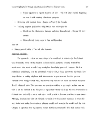 Conserving Elephants through Value Reduction of Ivoryin Elephant Tusks 19
o Create a petition to expand shoot-to-kill laws – This will take 6 months beginning
on year 8, while running educational program
 Revisiting wild elephant herds – begins on Year 10 for 2 weeks
 Tracking elephant populations using MIKE ends before year 11
o Decide on the effectiveness through analyzing data collected – On year 11 for 3
months
o Data collected twice a year in June and December
Year 13
 Survey general public – This will take 6 months
Expected outcomes
For hypothesis 1, there are many things to be considered in order to dye the elephant
tusks to actually prove it to be effective. No such stain is currently available to meet the
requirements that would actually keep an elephant from being poached. However, this is a
preliminary experiment, so if this experiment were to work, I would expect this hypothesis to be
very effective in making elephants look less attractive to poachers and therefore prevent
elephants from being poached. Also, the stained ivory will make it easier for markets to detect
illegally obtained tusks. This may scare any poachers avoiding to get caught, so they may not
want to kill the elephant in the first place. I expect that if there was a dye that was able to stain an
elephant tusk, preferably a red or pink color, it will be able to decrease poaching to some extent.
Although, poachers may still kill elephants for meat or try to use other chemicals to return the
ivory to its white color. In my opinion, ohaguro would work as a dye that would work the best.
Ohaguro is a practice done by Japanese women that have permanently dyed their teeth a black
 