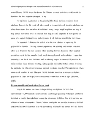 Conserving Elephants through Value Reduction of Ivoryin Elephant Tusks 20
color (Mingren, 2016). It was also known that Ohaguro prevents tooth decay, which could be
beneficial for these elephants (Mingren, 2016).
For hypothesis 2, education to the general public should increase awareness about
elephants. I expect that this result will allow people to be more informed about the elephants and
where ivory comes from and where it is obtained. It may change people’s opinions on ivory if
they learned more about how it is collected from illegally killed elephants. If more people can
agree to be against the illegal ivory trade, the easier it will be to put an end to the ivory trade.
For hypothesis 3, I expect this method to be the most effective in improving the
population of elephants. Tracking elephant populations and poaching over several years will
allow us to determine the main locations where poaching happens. Locations where elephant
populations are in decline annually clearly needs increased patrols and regulation. I expect that
expanding a law that is used elsewhere, such as allowing rangers to shoot-to-kill poachers, in
more countries would decrease poaching. Killing people may not be the best solution to saving
the elephants, but it has shown to increase elephant population rates by 50% in Zimbabwe, where
shoot-to-kill poachers is legal (Hutchens, 2014). Statistics also show an increase of elephant
population in Kenya and Nepal, which are countries where shoot-to-kill is legal (Hutchens,
2014).
Researchsignificance/Implications/Future work
Ivory is the number one cause for illegal killings of elephants. In 2011 alone,
approximately 41,000 elephants have been killed due to illegal poaching (Wittemyer, 2014). It is
important to care for these elephants because the sole reason for killing them is for our own use
of ivory or human consumption. From a Christian stand point, we are to be stewards of the Earth
and caretakers of God’s creation. It is our responsibility to conserve the animals God has placed
 