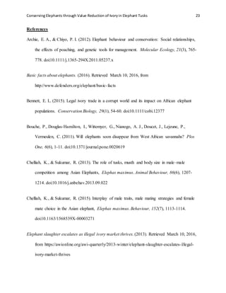 Conserving Elephants through Value Reduction of Ivoryin Elephant Tusks 23
References
Archie, E. A., & Chiyo, P. I. (2012). Elephant behaviour and conservation: Social relationships,
the effects of poaching, and genetic tools for management. Molecular Ecology, 21(3), 765-
778. doi:10.1111/j.1365-294X.2011.05237.x
Basic facts about elephants. (2016). Retrieved March 10, 2016, from
http://www.defenders.org/elephant/basic-facts
Bennett, E. L. (2015). Legal ivory trade in a corrupt world and its impact on African elephant
populations. Conservation Biology, 29(1), 54-60. doi:10.1111/cobi.12377
Bouche, P., Douglas-Hamilton, I., Wittemyer, G., Nianogo, A. J., Doucet, J., Lejeune, P.,
Vermeulen, C. (2011). Will elephants soon disappear from West African savannahs? Plos
One, 6(6), 1-11. doi:10.1371/journal.pone.0020619
Chelliah, K., & Sukumar, R. (2013). The role of tusks, musth and body size in male–male
competition among Asian Elephants, Elephas maximus. Animal Behaviour, 86(6), 1207-
1214. doi:10.1016/j.anbehav.2013.09.022
Chelliah, K., & Sukumar, R. (2015). Interplay of male traits, male mating strategies and female
mate choice in the Asian elephant, Elephas maximus. Behaviour, 152(7), 1113-1114.
doi:10.1163/1568539X-00003271
Elephant slaughter escalates as illegal ivory market thrives. (2013). Retrieved March 10, 2016,
from https://awionline.org/awi-quarterly/2013-winter/elephant-slaughter-escalates-illegal-
ivory-market-thrives
 