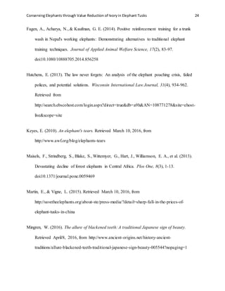 Conserving Elephants through Value Reduction of Ivoryin Elephant Tusks 24
Fagen, A., Acharya, N., & Kaufman, G. E. (2014). Positive reinforcement training for a trunk
wash in Nepal's working elephants: Demonstrating alternatives to traditional elephant
training techniques. Journal of Applied Animal Welfare Science, 17(2), 83-97.
doi:10.1080/10888705.2014.856258
Hutchens, E. (2013). The law never forgets: An analysis of the elephant poaching crisis, failed
polices, and potential solutions. Wisconsin International Law Journal, 31(4), 934-962.
Retrieved from
http://search.ebscohost.com/login.aspx?direct=true&db=a9h&AN=108771278&site=ehost-
live&scope=site
Keyes, E. (2010). An elephant's tears. Retrieved March 10, 2016, from
http://www.awf.org/blog/elephants-tears
Maisels, F., Strindberg, S., Blake, S., Wittemyer, G., Hart, J., Williamson, E. A., et al. (2013).
Devastating decline of forest elephants in Central Africa. Plos One, 8(3), 1-13.
doi:10.1371/journal.pone.0059469
Martin, E., & Vigne, L. (2015). Retrieved March 10, 2016, from
http://savetheelephants.org/about-ste/press-media/?detail=sharp-fall-in-the-prices-of-
elephant-tusks-in-china
Mingren, W. (2016). The allure of blackened teeth: A traditional Japanese sign of beauty.
Retrieved April/8, 2016, from http://www.ancient-origins.net/history-ancient-
traditions/allure-blackened-teeth-traditional-japanese-sign-beauty-005544?nopaging=1
 
