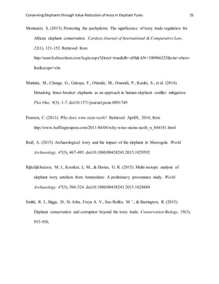 Conserving Elephants through Value Reduction of Ivoryin Elephant Tusks 25
Montazeri, S. (2013). Protecting the pachyderm: The significance of ivory trade regulation for
African elephant conservation. Cardozo Journal of International & Comparative Law,
22(1), 121-152. Retrieved from
http://search.ebscohost.com/login.aspx?direct=true&db=a9h&AN=100966323&site=ehost-
live&scope=site
Mutinda, M., Chenge, G., Gakuya, F., Otiende, M., Omondi, P., Kasiki, S., et al. (2014).
Detusking fence-breaker elephants as an approach in human-elephant conflict mitigation.
Plos One, 9(3), 1-7. doi:10.1371/journal.pone.0091749
Pearson, C. (2011). Why does wine stain teeth?. Retrieved April/8, 2016, from
http://www.huffingtonpost.com/2011/04/04/why-wine-stains-teeth_n_844181.html
Reid, A. (2015). Archaeological ivory and the impact of the elephant in Mawogola. World
Archaeology, 47(3), 467-485. doi:10.1080/00438243.2015.1029592
Rijkelijkhuizen, M. J., Kootker, L. M., & Davies, G. R. (2015). Multi-isotope analysis of
elephant ivory artefacts from Amsterdam: A preliminary provenance study. World
Archaeology, 47(3), 504-524. doi:10.1080/00438243.2015.1024884
Smith, R. J., Biggs, D., St. John, Freya A. V., Sas-Rolfes, M. '., & Barrington, R. (2015).
Elephant conservation and corruption beyond the ivory trade. Conservation Biology, 29(3),
953-956.
 