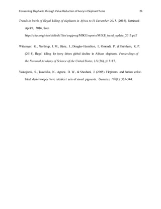 Conserving Elephants through Value Reduction of Ivoryin Elephant Tusks 26
Trends in levels of illegal killing of elephants in Africa to 31 December 2015. (2015). Retrieved
April/8, 2016, from
https://cites.org/sites/default/files/eng/prog/MIKE/reports/MIKE_trend_update_2015.pdf
Wittemyer, G., Northrup, J. M., Blanc, J., Douglas-Hamilton, I., Omondi, P., & Burnham, K. P.
(2014). Illegal killing for ivory drives global decline in African elephants. Proceedings of
the National Academy of Science of the United States, 111(36), p13117.
Yokoyama, S., Takenaka, N., Agnew, D. W., & Shoshani, J. (2005). Elephants and human color-
blind deuteranopes have identical sets of visual pigments. Genetics, 170(1), 335-344.
 