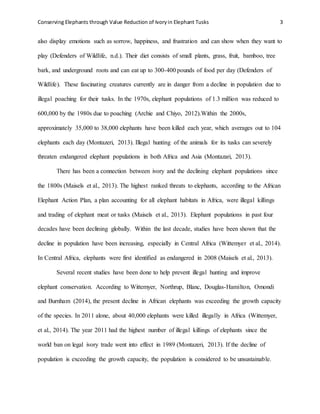 Conserving Elephants through Value Reduction of Ivoryin Elephant Tusks 3
also display emotions such as sorrow, happiness, and frustration and can show when they want to
play (Defenders of Wildlife, n.d.). Their diet consists of small plants, grass, fruit, bamboo, tree
bark, and underground roots and can eat up to 300-400 pounds of food per day (Defenders of
Wildlife). These fascinating creatures currently are in danger from a decline in population due to
illegal poaching for their tusks. In the 1970s, elephant populations of 1.3 million was reduced to
600,000 by the 1980s due to poaching (Archie and Chiyo, 2012).Within the 2000s,
approximately 35,000 to 38,000 elephants have been killed each year, which averages out to 104
elephants each day (Montazeri, 2013). Illegal hunting of the animals for its tusks can severely
threaten endangered elephant populations in both Africa and Asia (Montazari, 2013).
There has been a connection between ivory and the declining elephant populations since
the 1800s (Maisels et al., 2013). The highest ranked threats to elephants, according to the African
Elephant Action Plan, a plan accounting for all elephant habitats in Africa, were illegal killings
and trading of elephant meat or tusks (Maisels et al., 2013). Elephant populations in past four
decades have been declining globally. Within the last decade, studies have been shown that the
decline in population have been increasing, especially in Central Africa (Wittemyer et al., 2014).
In Central Africa, elephants were first identified as endangered in 2008 (Maisels et al., 2013).
Several recent studies have been done to help prevent illegal hunting and improve
elephant conservation. According to Wittemyer, Northrup, Blanc, Douglas-Hamilton, Omondi
and Burnham (2014), the present decline in African elephants was exceeding the growth capacity
of the species. In 2011 alone, about 40,000 elephants were killed illegally in Africa (Wittemyer,
et al., 2014). The year 2011 had the highest number of illegal killings of elephants since the
world ban on legal ivory trade went into effect in 1989 (Montazeri, 2013). If the decline of
population is exceeding the growth capacity, the population is considered to be unsustainable.
 