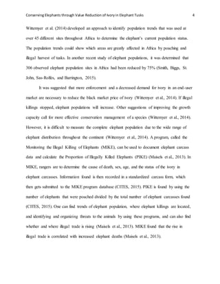 Conserving Elephants through Value Reduction of Ivoryin Elephant Tusks 4
Wittemyer et al. (2014) developed an approach to identify population trends that was used at
over 45 different sites throughout Africa to determine the elephant’s current population status.
The population trends could show which areas are greatly affected in Africa by poaching and
illegal harvest of tusks. In another recent study of elephant populations, it was determined that
306 observed elephant population sites in Africa had been reduced by 75% (Smith, Biggs, St.
John, Sas-Rolfes, and Barrington, 2015).
It was suggested that more enforcement and a decreased demand for ivory in an end-user
market are necessary to reduce the black market price of ivory (Wittemyer et al., 2014). If illegal
killings stopped, elephant populations will increase. Other suggestions of improving the growth
capacity call for more effective conservation management of a species (Wittemyer et al., 2014).
However, it is difficult to measure the complete elephant population due to the wide range of
elephant distribution throughout the continent (Wittemyer et al., 2014). A program, called the
Monitoring the Illegal Killing of Elephants (MIKE), can be used to document elephant carcass
data and calculate the Proportion of Illegally Killed Elephants (PIKE) (Maisels et al., 2013). In
MIKE, rangers are to determine the cause of death, sex, age, and the status of the ivory in
elephant carcasses. Information found is then recorded in a standardized carcass form, which
then gets submitted to the MIKE program database (CITES, 2015). PIKE is found by using the
number of elephants that were poached divided by the total number of elephant carcasses found
(CITES, 2015). One can find trends of elephant population, where elephant killings are located,
and identifying and organizing threats to the animals by using these programs, and can also find
whether and where illegal trade is rising (Maisels et al., 2013). MIKE found that the rise in
illegal trade is correlated with increased elephant deaths (Maisels et al., 2013).
 