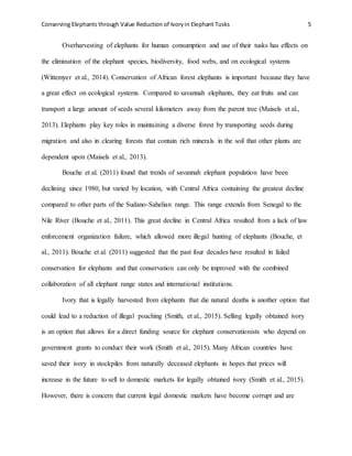 Conserving Elephants through Value Reduction of Ivoryin Elephant Tusks 5
Overharvesting of elephants for human consumption and use of their tusks has effects on
the elimination of the elephant species, biodiversity, food webs, and on ecological systems
(Wittemyer et al., 2014). Conservation of African forest elephants is important because they have
a great effect on ecological systems. Compared to savannah elephants, they eat fruits and can
transport a large amount of seeds several kilometers away from the parent tree (Maisels et al.,
2013). Elephants play key roles in maintaining a diverse forest by transporting seeds during
migration and also in clearing forests that contain rich minerals in the soil that other plants are
dependent upon (Maisels et al., 2013).
Bouche et al. (2011) found that trends of savannah elephant population have been
declining since 1980, but varied by location, with Central Africa containing the greatest decline
compared to other parts of the Sudano-Sahelian range. This range extends from Senegal to the
Nile River (Bouche et al., 2011). This great decline in Central Africa resulted from a lack of law
enforcement organization failure, which allowed more illegal hunting of elephants (Bouche, et
al., 2011). Bouche et al. (2011) suggested that the past four decades have resulted in failed
conservation for elephants and that conservation can only be improved with the combined
collaboration of all elephant range states and international institutions.
Ivory that is legally harvested from elephants that die natural deaths is another option that
could lead to a reduction of illegal poaching (Smith, et al., 2015). Selling legally obtained ivory
is an option that allows for a direct funding source for elephant conservationists who depend on
government grants to conduct their work (Smith et al., 2015). Many African countries have
saved their ivory in stockpiles from naturally deceased elephants in hopes that prices will
increase in the future to sell to domestic markets for legally obtained ivory (Smith et al., 2015).
However, there is concern that current legal domestic markets have become corrupt and are
 