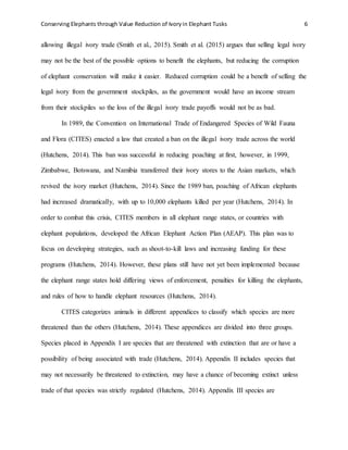 Conserving Elephants through Value Reduction of Ivoryin Elephant Tusks 6
allowing illegal ivory trade (Smith et al., 2015). Smith et al. (2015) argues that selling legal ivory
may not be the best of the possible options to benefit the elephants, but reducing the corruption
of elephant conservation will make it easier. Reduced corruption could be a benefit of selling the
legal ivory from the government stockpiles, as the government would have an income stream
from their stockpiles so the loss of the illegal ivory trade payoffs would not be as bad.
In 1989, the Convention on International Trade of Endangered Species of Wild Fauna
and Flora (CITES) enacted a law that created a ban on the illegal ivory trade across the world
(Hutchens, 2014). This ban was successful in reducing poaching at first, however, in 1999,
Zimbabwe, Botswana, and Namibia transferred their ivory stores to the Asian markets, which
revived the ivory market (Hutchens, 2014). Since the 1989 ban, poaching of African elephants
had increased dramatically, with up to 10,000 elephants killed per year (Hutchens, 2014). In
order to combat this crisis, CITES members in all elephant range states, or countries with
elephant populations, developed the African Elephant Action Plan (AEAP). This plan was to
focus on developing strategies, such as shoot-to-kill laws and increasing funding for these
programs (Hutchens, 2014). However, these plans still have not yet been implemented because
the elephant range states hold differing views of enforcement, penalties for killing the elephants,
and rules of how to handle elephant resources (Hutchens, 2014).
CITES categorizes animals in different appendices to classify which species are more
threatened than the others (Hutchens, 2014). These appendices are divided into three groups.
Species placed in Appendix I are species that are threatened with extinction that are or have a
possibility of being associated with trade (Hutchens, 2014). Appendix II includes species that
may not necessarily be threatened to extinction, may have a chance of becoming extinct unless
trade of that species was strictly regulated (Hutchens, 2014). Appendix III species are
 