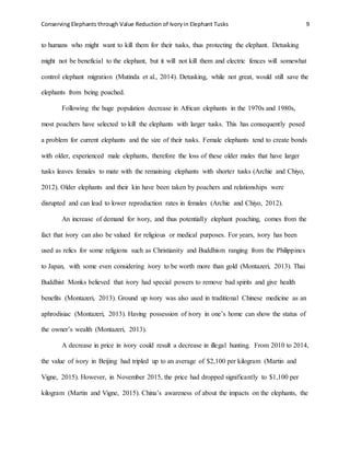 Conserving Elephants through Value Reduction of Ivoryin Elephant Tusks 9
to humans who might want to kill them for their tusks, thus protecting the elephant. Detusking
might not be beneficial to the elephant, but it will not kill them and electric fences will somewhat
control elephant migration (Mutinda et al., 2014). Detusking, while not great, would still save the
elephants from being poached.
Following the huge population decrease in African elephants in the 1970s and 1980s,
most poachers have selected to kill the elephants with larger tusks. This has consequently posed
a problem for current elephants and the size of their tusks. Female elephants tend to create bonds
with older, experienced male elephants, therefore the loss of these older males that have larger
tusks leaves females to mate with the remaining elephants with shorter tusks (Archie and Chiyo,
2012). Older elephants and their kin have been taken by poachers and relationships were
disrupted and can lead to lower reproduction rates in females (Archie and Chiyo, 2012).
An increase of demand for ivory, and thus potentially elephant poaching, comes from the
fact that ivory can also be valued for religious or medical purposes. For years, ivory has been
used as relics for some religions such as Christianity and Buddhism ranging from the Philippines
to Japan, with some even considering ivory to be worth more than gold (Montazeri, 2013). Thai
Buddhist Monks believed that ivory had special powers to remove bad spirits and give health
benefits (Montazeri, 2013). Ground up ivory was also used in traditional Chinese medicine as an
aphrodisiac (Montazeri, 2013). Having possession of ivory in one’s home can show the status of
the owner’s wealth (Montazeri, 2013).
A decrease in price in ivory could result a decrease in illegal hunting. From 2010 to 2014,
the value of ivory in Beijing had tripled up to an average of $2,100 per kilogram (Martin and
Vigne, 2015). However, in November 2015, the price had dropped significantly to $1,100 per
kilogram (Martin and Vigne, 2015). China’s awareness of about the impacts on the elephants, the
 