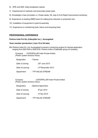 6) OPE and OEE, Daily breakdown reports.
7) Experienced on hydraulic and pneumatic power pack.
8) Knowledge in lean principles i.e. Chase waste, 5S, stop to fix & Rapid improvement workshop.
9) Experience on leading SMED team for setting time reduction in production line
10) Installation of equipment in paint & assembly
11) Experience on maintaining tools, fixture and torqueing tools.
PROFESSIONAL EXPERIENCE
Perkins India Pvt ltd, (Caterpillar Inc.) Aurangabad
Team member (production ) (Jan-15 to till date)
M/s Perkins India Pvt. Ltd. Aurangabad involved in producing engine for Genset application
ranging from 600 KVA to 2500 KVA. Perkins India is Caterpillar group of company.
Company : CATERPILLAR India Private limited.
(Power system division) Hosur,
Designation : Trainee-
Date of Joining :25th
June 2012
Date of Leaving : 31th
December 2013
Department : TTP VALUE STREAM
Company : CATERPILLAR India Private limited.
(Power system division) Hosur,
Designation : Diploma Apprentice
Date of Joining :9th
jan 2014
Date of Leaving : 31th
jan 2015
Department : TTP VALUE STREAM
 