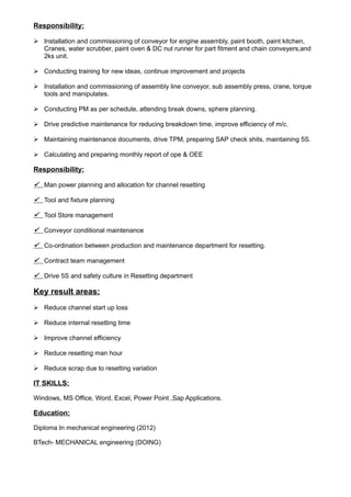 Responsibility:
 Installation and commissioning of conveyor for engine assembly, paint booth, paint kitchen,
Cranes, water scrubber, paint oven & DC nut runner for part fitment and chain conveyers,and
2ks unit.
 Conducting training for new ideas, continue improvement and projects
 Installation and commissioning of assembly line conveyor, sub assembly press, crane, torque
tools and manipulates.
 Conducting PM as per schedule, attending break downs, sphere planning.
 Drive predictive maintenance for reducing breakdown time, improve efficiency of m/c.
 Maintaining maintenance documents, drive TPM, preparing SAP check shits, maintaining 5S.
 Calculating and preparing monthly report of ope & OEE
Responsibility:
 Man power planning and allocation for channel resetting
 Tool and fixture planning
 Tool Store management
 Conveyor conditional maintenance
 Co-ordination between production and maintenance department for resetting.
 Contract team management
 Drive 5S and safety culture in Resetting department
Key result areas:
 Reduce channel start up loss
 Reduce internal resetting time
 Improve channel efficiency
 Reduce resetting man hour
 Reduce scrap due to resetting variation
IT SKILLS:
Windows, MS Office, Word, Excel, Power Point ,Sap Applications.
Education:
Diploma In mechanical engineering (2012)
BTech- MECHANICAL engineering (DOING)
 