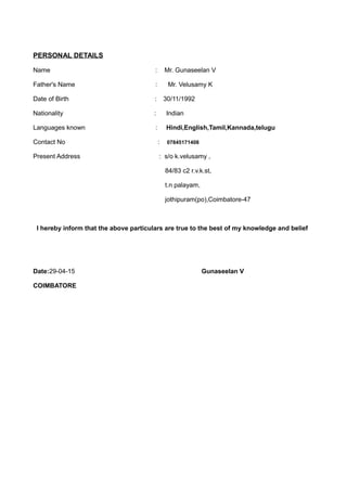PERSONAL DETAILS
Name : Mr. Gunaseelan V
Father's Name : Mr. Velusamy K
Date of Birth : 30/11/1992
Nationality : Indian
Languages known : Hindi,English,Tamil,Kannada,telugu
Contact No : 07845171408
Present Address : s/o k.velusamy ,
84/83 c2 r.v.k.st,
t.n palayam,
jothipuram(po),Coimbatore-47
I hereby inform that the above particulars are true to the best of my knowledge and belief
Date:29-04-15 Gunaseelan V
COIMBATORE
 