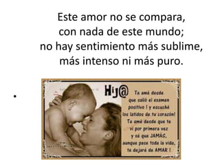 Este amor no se compara,
con nada de este mundo;
no hay sentimiento más sublime,
más intenso ni más puro.
•
 