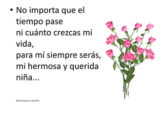 • No importa que el
tiempo pase
ni cuánto crezcas mi
vida,
para mí siempre serás,
mi hermosa y querida
niña...
Desconozco su autoría
 