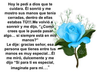 Hoy le pedí a dios que te
cuidara. Él sonrió y me
mostro sus manos que tenia
cerradas, dentro de ellas
estabas TÚ!!!.Me volvió a
sonreír y me dijo, “¿Como
crees que le pueda pasar
algo… si siempre está en mis
manos?”
Le dije: gracias señor, esa
persona que tienes entre tus
manos es muy especial…Él
me miró, dulcemente y me
dijo “Si para ti es especial,
imagínate para mi…”
 