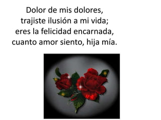 Dolor de mis dolores,
trajiste ilusión a mi vida;
eres la felicidad encarnada,
cuanto amor siento, hija mía.
 