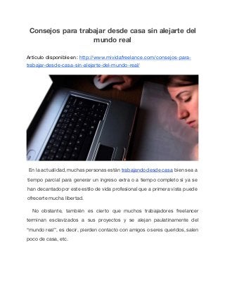 Consejos para trabajar desde casa sin alejarte del
mundo real
Artículo disponible en: http://www.mividafreelance.com/consejos-para-
trabajar-desde-casa-sin-alejarte-del-mundo-real/
En la actualidad, muchas personas están trabajandodesde casa bien sea a
tiempo parcial para generar un ingreso extra o a tiempo completo si ya se
han decantadopor este estilo de vida profesional que a primera vista puede
ofrecerte mucha libertad.
No obstante, también es cierto que muchos trabajadores freelancer
terminan esclavizados a sus proyectos y se alejan paulatinamente del
“mundo real”, es decir, pierden contacto con amigos o seres queridos, salen
poco de casa, etc.
 